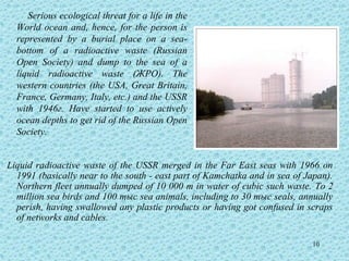 Serious ecological threat for a life in the
  World ocean and, hence, for the person is
  represented by a burial place on a sea-
  bottom of a radioactive waste (Russian
  Open Society) and dump to the sea of a
  liquid radioactive waste (ЖРО). The
  western countries (the USA, Great Britain,
  France, Germany, Italy, etc.) and the USSR
  with 1946г. Have started to use actively
  ocean depths to get rid of the Russian Open
  Society.


Liquid radioactive waste of the USSR merged in the Far East seas with 1966 on
  1991 (basically near to the south - east part of Kamchatka and in sea of Japan).
  Northern fleet annually dumped of 10 000 m in water of cubic such waste. To 2
  million sea birds and 100 тыс sea animals, including to 30 тыс seals, annually
  perish, having swallowed any plastic products or having got confused in scraps
  of networks and cables.

                                                                            10
 
