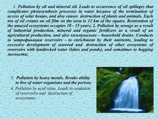 1. Pollution by oil and mineral oil. Leads to occurrence of oil spillages that
complicates photosynthesis processes in water because of the termination of
access of solar beams, and also causes destruction of plants and animals. Each
ton of oil creates an oil film on the area to 12 km of the square. Restoration of
the amazed ecosystems occupies 10 - 15 years; 2. Pollution by sewage as a result
of industrial production, mineral and organic fertilizers as a result of an
agricultural production, and also коммунально - household drains. Conducts
to эвтрофикации reservoirs - to enrichment by their nutrients, leading to
excessive development of seaweed and destruction of other ecosystems of
reservoirs with landlocked water (lakes and ponds), and sometimes to bogging
месности;




 3. Pollution by heavy metals. Breaks ability
    to live of water organisms and the person;
 4. Pollution by acid rains. Leads to oxidation
    of reservoirs and destruction of
    ecosystems;

                                                                          13
 