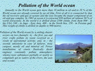 Pollution of the World ocean
    Annually to the World ocean gets more than 10 million т oil and to 20 % of the
  World ocean are already covered by an oil film. First of all it is connected by that
  the oil recovery and gas at oceans and the seas became the major component of an
  oil and gas complex. In 1993 at ocean it is extracted 850 million oil (almost 30 % of
  world extraction). In the world it is drilled about 2500 chinks, from them 800 - in
  the USA, 540 - in Jugo - East Asia, 400 - in the North Sea, 150 - in Persian gulf.
  This weight of chinks is drilled on depths to 900 metres.

Pollution of the World ocean by a sailing charter
  occurs on two channels: in - the first, sea and
  river crafts pollute its waste received as a
  result of operational activity, and, in - the
  second, emissions in case of failures, toxic
  cargoes, mostly oil and mineral oil. Power
  installations of courts (basically diesel
  engines) constantly pollute atmosphere,
  whence toxic substances partially or nearly so
  completely get to waters of the rivers, the seas
  and oceans.

                                                                                 7
 