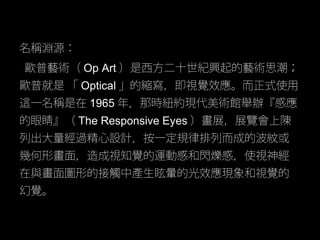名稱淵源：
歐普藝術（ Op Art ）是西方二十世紀興起的藝術思潮；
歐普就是 「 Optical 」的縮寫，即視覺效應。而正式使用
這一名稱是在 1965 年，那時紐約現代美術館舉辦『感應
的眼睛』（ The Responsive Eyes...