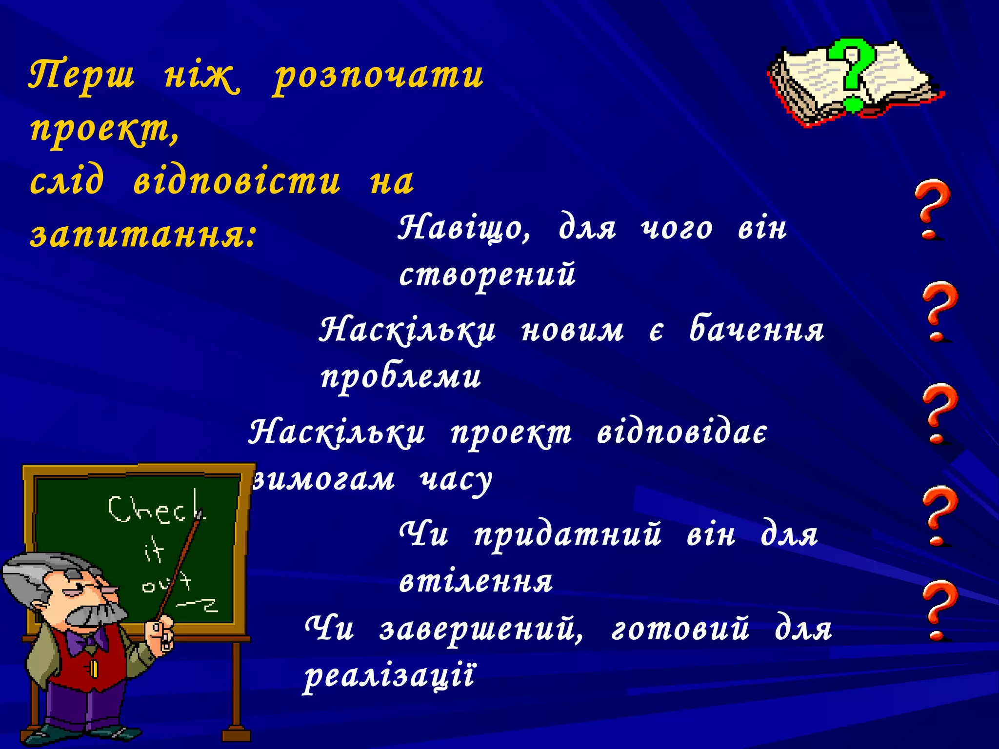 Перш ніж розпочати
проект,
слід відповісти на
запитання:       Навіщо, для чого він
                  створений
              Наскільки новим є бачення
              проблеми
          Наскільки проект відповідає
          вимогам часу
                  Чи придатний він для
                  втілення
             Чи завершений, готовий для
             реалізації
 