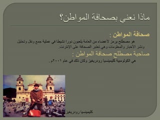 ‫صحافة المواطن :‬
‫هو مصطلح يرمز ألعضاء من العامة يلعبون دورا نشيطا في عملية جمع ونقل وتحليل‬
                          ‫ونشر األخبار والمعلومات وهي تعتبر الصحافة على اإلنترنت.‬
                                  ‫صاحبة مصطلح صحافة المواطن :‬
                    ‫هي الكولومبية كليمينسيا رودريغيز وكان ذلك في عام 1002م .‬




                              ‫كليمينسيا رودريغيز‬
 