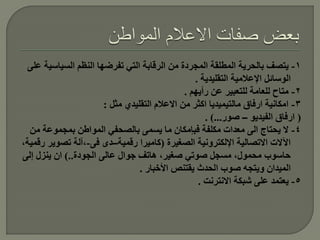 ‫1- يتصف بالحرية المطلقة المجردة من الرقابة التي تفرضها النظم السياسية على‬
                                                  ‫الوسائل اإلعالمية التقليدية .‬
                                               ‫2- متاح للعامة للتعبير عن رأيهم .‬
                       ‫3- امكانية ارفاق مالتيميديا اكثر من االعالم التقليدي مثل :‬
                                                     ‫( ارفاق الفيديو – صور...) .‬
  ‫4- ال يحتاج الى معدات مكلفة فبإمكان ما يسمى بالصحفي المواطن بمجموعة من‬
‫اآلالت االتصالية اإللكترونية الصغيرة (كاميرا رقمية–دى فى-،آلة تصوير رقمية،‬
‫حاسوب محمول، مسجل صوتي صغير، هاتف جوال عالى الجودة..) ان ينزل إلى‬
                                 ‫الميدان ويتجه صوب الحدث يقتنص األخبار .‬
                                                   ‫5- يعتمد على شبكة االنترنت .‬
 