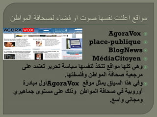 ‫‪AgoraVox ‬‬
                              ‫‪place-publique ‬‬
                                      ‫‪BlogNews ‬‬
                               ‫‪MédiaCitoyen ‬‬
   ‫‪ ‬وهي كلها مواقع تتخذ لنفسها سياسة تحرير تعتمد على‬
                    ‫مرجعية صحافة المواطن وفلسفتها.‬
   ‫‪ ‬وفي هذا السياق يمثل موقع ‪AgoraVox‬أول مبادرة‬
‫أوروبية في صحافة المواطن وذلك على مستوى جماهيري‬
                                      ‫ومجاني واسع.‬
 