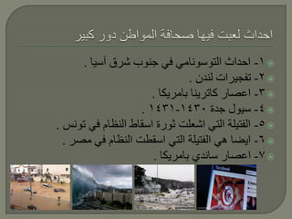 ‫‪ -1 ‬احداث التوسونامي في جنوب شرق آسيا .‬
                               ‫‪ -2 ‬تفجيرات لندن .‬
                      ‫‪ -3 ‬اعصار كاترينا بامريكا .‬
                   ‫‪ -4 ‬سيول جدة 0341-1341 .‬
‫‪ -5 ‬الفتيلة التي اشعلت ثورة اسقاط النظام في تونس .‬
  ‫‪ -6 ‬ايضا هي الفتيلة التي اسقطت النظام في مصر .‬
                      ‫‪ -7 ‬اعصار ساندي بامريكا .‬
 