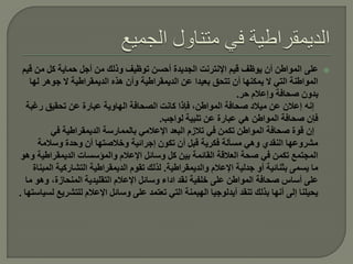 ‫على المواطن أن يوظف قيم اإلنترنت الجديدة أحسن توظيف وذلك من أجل حماية كل من قيم‬              ‫‪‬‬
    ‫المواطنة التي ال يمكنها أن تتحق بعيدا عن الديمقراطية وأن هذه الديمقراطية ال جوهر لها‬
                                                                   ‫بدون صحافة وإعالم حر.‬
   ‫إنه إعالن عن ميالد صحافة المواطن، فإذا كانت الصحافة الهاوية عبارة عن تحقيق رغبة‬
                                           ‫فإن صحافة المواطن هي عبارة عن تلبية لواجب.‬
           ‫إن قوة صحافة المواطن تكمن في تالزم البعد اإلعالمي بالممارسة الديمقراطية في‬
       ‫مشروعها النقدي وهي مسألة فكرية قبل أن تكون إجرائية وخالصتها أن وحدة وسالمة‬
 ‫المجتمع تكمن في صحة العالقة القائمة بين كل وسائل اإلعالم والمؤسسات الديمقراطية وهو‬
     ‫ما يسمى بثنائية أو جدلية اإلعالم والديمقراطية. لذلك تقوم الديمقراطية التشاركية المبناة‬
   ‫على أساس صحافة المواطن على خلفية نقد اداء وسائل اإلعالم التقليدية المنحازة، وهو ما‬
‫يحيلنا إلى أنها بذلك تنقد أيدلوجيا الهيمنة التي تعتمد على وسائل اإلعالم للتشريع لسياستها .‬
 