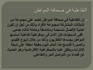 ‫‪ ‬إن التفاعلية في صحافة المواطن تعتمد على مجموعة من‬
‫التمثالت المشتركة لمجموعة األفراد وذلك من أجل أن تكون‬
   ‫عملية اإلتصال منسجمة ومتناسقة وحاملة لذكاء جمعي.‬
 ‫ففي السبعينات كان األمل في ديمقراطية تفاعلية أساسها‬
  ‫المواطن يجسدها التلفزيون وذلك من خالل شيوع الفيديو‬
  ‫والصورة فأصبح هذا الحلم اليوم حقيقة معلقة على شبكة‬
‫اإلنترنت ويطلق عليه بالديمقراطية اإلفتراضية وهو الحديث‬
                  ‫عن فضاء من التواصل الحر والتفاعلي.‬
 