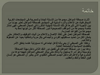 ‫أثارت صحافة المواطن مجموعة من األسئلة الجادة والمحرجة-في المجتمعات الغربية‬
  ‫الديمقراطية-عن اإلعالم وأثاره السلبية في المجتمع. فصحافة المواطن تعتبر جوابا من‬
‫بين األجوبة التي تثيرها كل تلك األسئلة المهنية المكررة في المجال الصحفي، فهي تمتاز‬
         ‫خاصة بمجموعة من المواقف التصحيحية لدور الصحافة أكثر من كونها نمط به‬
                                                      ‫مجموعة من القواعد الصارمة.‬
 ‫فصحافة المواطن تعمل على إنقاذ اإلتصال واإلعالم من آليات التوظيف واإلحتكار حتى‬
‫يتمكن الكل من تحديد مستقبلهم الفردي والجماعي بكل حرية وشفافية بعيدا عن الضغوط‬
                                                                           ‫والتالعب.‬
       ‫وهكذا على الصحفي أن يعي بأنه فاعل اجتماعي له مسؤولية عندما يتعلق األمر‬
                                                ‫بالقضايا السياسية والمصلحة العامة.‬
        ‫وهنا يبرز دور صحافة المواطن في تفعيل دور النقد الذاتي داخل مهنة الصحافة‬
     ‫وتوسيعه وهو أمر ال يستهان به وذلك حتى يوفر الصحفي المواطن لنهجه نوعا من‬
‫المشروعية واالعتراف داخل الجسم الصحفي التقليدي الذي يعتبر أن الصحفي هو إنسان‬
                                                          ‫فوق الخطأ والنقد والعقاب.‬
 