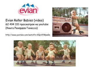 Evian Roller Babies (video)
62 494 110 просмотров на youtube
(Книга Рекордов Гинесса)

http://www.youtube.com/watch?v=XQcVllWpwGs
 