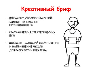 Креативный бриф
•   ДОКУМЕНТ, ОБЕСПЕЧИВАЮЩИЙ
    ЕДИНОЕ ПОНИМАНИЕ
    ПРОИСХОДЯЩЕГО

•   КРАТКАЯ ВЕРСИЯ СТРАТЕГИЧЕСКИХ
    ДУМ

•   ДОКУМЕНТ, ДАЮЩИЙ ВДОХНОВЕНИЕ
    И НАПРАВЛЕНИЕ МЫСЛИ
    ДЛЯ РАЗРАБОТКИ КРЕАТИВА
 