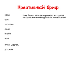 Креативный бриф
БРЕНД            Идея бренда, позиционирование, восприятие,
                 воспринимаемые конкурентные преимущества
ЦЕЛЬ


ПРОБЛЕМЫ


ЛЮДИ


ИНСАЙТ


ИДЕЯ



ПРИЧИНЫ ВЕРИТЬ


ДОП.ИНФА
 