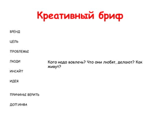 Креативный бриф
БРЕНД


ЦЕЛЬ


ПРОБЛЕМЫ


ЛЮДИ             Кого надо вовлечь? Что они любят, делают? Как
                 живут?
ИНСАЙТ


ИДЕЯ



ПРИЧИНЫ ВЕРИТЬ


ДОП.ИНФА
 