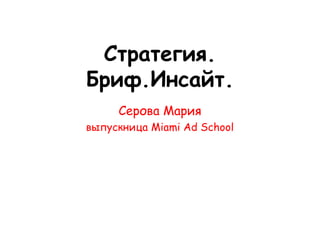 Стратегия.
Бриф.Инсайт.
     Серова Мария
выпускница Miami Ad School
 