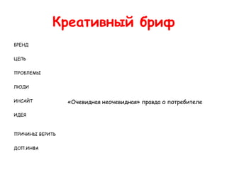 Креативный бриф
БРЕНД


ЦЕЛЬ


ПРОБЛЕМЫ


ЛЮДИ


ИНСАЙТ           «Очевидная неочевидная» правда о потребителе

ИДЕЯ



ПРИЧИНЫ ВЕРИТЬ


ДОП.ИНФА
 