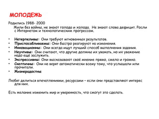 МОЛОДЕЖЬ
Родились 1988- 2000
   Жили без войны, не знают голода и холода. Не знают слова дефицит. Росли
   с Интернетом и технологическим прогрессом.

•   Нетерпеливы: Они требуют мгновенных результатов. 
•   Приспосабливаемы: Они быстро реагируют на изменения.
•   Инновационны: Они всегда ищут лучший способ выполнения задания.
•   Неучтивы: Они считают, что другие должны их уважать, но их уважение
    надо ещё заслужить.
•   Экспрессивны: Они высказывают своё мнение прямо, смело и громко. 
•   Скептичны: Они не верят автоматически всему тому, что услышали или
    прочитали.
•   Жизнерадостны

Любят делиться впечатлениями, ресурсами – если они представляют интерес
  для них.

Есть желание изменить мир и уверенность, что смогут это сделать.
 