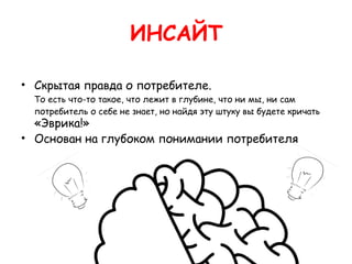 ИНСАЙТ

• Скрытая правда о потребителе.
  То есть что-то такое, что лежит в глубине, что ни мы, ни сам
  потребитель о себе не знает, но найдя эту штуку вы будете кричать
  «Эврика!» 
• Основан на глубоком понимании потребителя
 