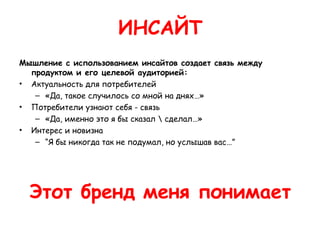 ИНСАЙТ
Мышление с использованием инсайтов создает связь между
  продуктом и его целевой аудиторией:
• Актуальность для потребителей
   – «Да, такое случилось со мной на днях…»
• Потребители узнают себя - связь
   – «Да, именно это я бы сказал  сделал…»
• Интерес и новизна
   – “Я бы никогда так не подумал, но услышав вас…”




  Этот бренд меня понимает
 