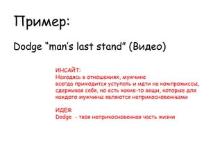 Пример:
Dodge “man’s last stand” (Видео)

        ИНСАЙТ:
        Находясь в отношениях, мужчине
        всегда приходится уступать и идти на компромиссы,
        сдерживая себя, но есть какие-то вещи, которые для
        каждого мужчины являются неприкосновенными

        ИДЕЯ:
        Dodge - твоя неприкосновенная часть жизни  
 
