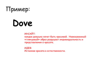 Пример:

 Dove
     ИНСАЙТ:
     каждая девушка хочет быть красивой.  Навязываемый
     «глянцевый» образ разрушает индивидуальность и
     представления о красоте.

     ИДЕЯ:
     Истинная красота в естественности.
 