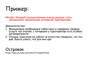 Пример:
Инсайт: Каждый путешественник всегда рискует стать
  заложником. Заложником интересов туроператора.

Доказательство:
1. Менеджерам необходимо побыстрее и подороже продать
   услуги тех отелей, с которыми у туроператора есть особые
   договоренности.
2. Отзывы турисотов на сайтах «в агентстве говорили, что это
   рай. Боюсь узнать, что для них ад»



Островок
https://www.youtube.com/watch?v=fxqqafvSYw0
 