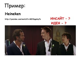Пример:
Heineken
http://youtube.com/watch?v=MZtDqpdvy7s   ИНСАЙТ – ?
                                         ИДЕЯ - ?
 