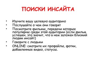 ПОИСКИ ИНСАЙТА

•   Изучите вашу целевую аудиторию
•   Послушайте о чем они говорят
•   Посмотрите фильмы, передачи которые
    популярны среди этой аудитории (если фильм
    успешен, это значит, что в нем заложен близкий
    людям инсайт)
•   Говорите с людьми
•   ONLINE: смотрите их профайлы, фотки,
    добавленные видео, статусы.
 