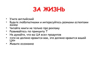 ЗА ЖИЗНЬ
• Учите английский
• Будьте любопытными и интересуйтесь разными аспектами
  жизни
• Читайте книги не только про рекламу
• Развивайтесь по принципу Т
• Не думайте, что вы ЦА всех продуктов
• «это не должно нравится вам, это должно нравится вашей
  ЦА»
• Живите осознанно
 
