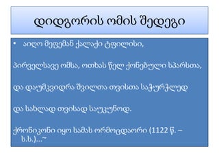 დიდგორის ომის შედეგი
• აიღო მეფემან ქალაქი ტფილისი,

პირველსავე ომსა, ოთხას წელ ქონებული სპარსთა,

და დაუმკვიდრა შვილთა თვისთა საჭურჭლედ

და სახლად თვისად საუკუნოდ.

ქრონიკონი იყო სამას ორმოცდაორი (1122 წ. –
  ს.ს.)...~
 