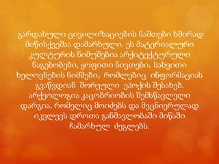 გარდასული ცივილიზაციების ნაშთები ხშირად
  მიწისქვეშაა დამარხული. ეს მატერიალური
   კულტურის ნიმუშებია არქიტექტურული
    ნაგებობები, ყოფითი ნივთები, სახვითი
ხელოვნების ნიმშები, რომლებიც ინფორმაციას
     გვაწვდიან შორეული ეპოქის შესახებ.
   არქეოლოგია კაცობრიობის შემსწავლელი
 დარგია, რომელიც მოიძებს და მეცნიერულად
    იკვლევს დროთა განმავლობაში მიწაში
             ჩამარხულ ძეგლებს.
 