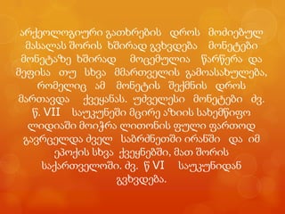 არქეოლოგიური გათხრების დროს მოძიებულ
  მასალას შორის ხშირად გვხვდება მონეტები
 მონეტაზე ხშირად მოცემულია წარწერა და
მეფისა თუ სხვა მმართველის გამოასახულება,
     რომელიც ამ მონეტის შექმნის დროს
მართავდა ქვეყანას. უძველესი მონეტები ძვ.
    წ. VII საუკუნეში მცირე აზიის სახემწიფო
   ლიდიაში მოიჭრა ლითონის ფული ფართოდ
  გავრცელდა ძველ საბრძნეთში ირანში და იმ
         ეპოქის სხვა ქვეყნებში, მათ შორის
      საქართველოში. ძვ. წ VI საუკუნიდან
                    გვხვდება.
 