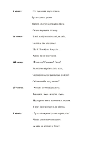 І читач.    Очі туманить ядуча сльоза,

            Руки скувала утома.

            Палить їй душу афганська гроза –

            Син не вернувся додому.

ІІ читач.   В неї він був ясночолий, як світ,

            Сонячно так усміхався,

            Ще й 20 не було йому літ ...

            Юним на вік і зостався.

ІІІ читач    Ясеночки! Синочки! Сини!

            Колосочки вкраїнського поля,

            Скільки ж вас не вернулось з війни?

            Скільки гибіє ще у неволі?

IV читач.    Ховали інтернаціоналіста,

             Блищала глухо цинкова труна,

             Нестерпно пахло тополиним листом,

             І плач дівочий танув, як струна.

І читач.     Руда земля розверзлась чорнорото.

             Чекає хижо мовчки на своє,

             А мати на колінах у болоті
 