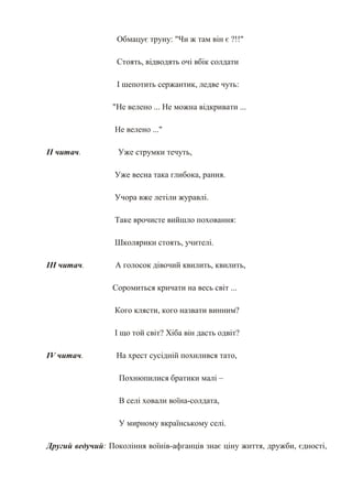 Обмацує труну: "Чи ж там він є ?!!"

                  Стоять, відводять очі вбік солдати

                  І шепотить сержантик, ледве чуть:

                 "Не велено ... Не можна відкривати ...

                  Не велено ..."

ІІ читач.          Уже струмки течуть,

                  Уже весна така глибока, рання.

                  Учора вже летіли журавлі.

                  Таке врочисте вийшло поховання:

                  Школярики стоять, учителі.

ІІІ читач.        А голосок дівочий квилить, квилить,

                 Соромиться кричати на весь світ ...

                  Кого клясти, кого назвати винним?

                  І що той світ? Хіба він дасть одвіт?

IV читач.         На хрест сусідній похилився тато,

                   Похнюпилися братики малі –

                   В селі ховали воїна-солдата,

                   У мирному вкраїнському селі.

Другий ведучий: Покоління воїнів-афганців знає ціну життя, дружби, єдності,
 