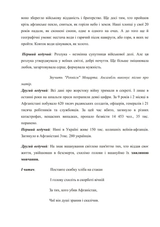 воно зберегло військову відданість і братерство. Ще досі тим, хто пройшов
крізь афганське пекло, сниться, як горіли небо і земля. Наші хлопці у свої 20
років падали, як скошені снопи, одне в одного на очах. А до того ще й
географічні умови: нестача води і гарячий пісок навкруги, або гори, в яких не
пройти. Ковток води цінувався, як золото.

Перший ведучий: Розлука - незмінна супутниця військової долі. Але ця
розлука утверджувала у воїнах світлі, добрі почуття. Ще більше зміцнювала
любов, загартовувала серце, формувала мужність.

                 Звучить "Реквієм" Моцарта. Ансамбль виконує пісню про
матір.
Другий ведучий: Всі дані про жорстоку війну тримали в секреті. І лише в
останні роки на шпальти преси потрапили деякі цифри. За 9 років і 2 місяці в
Афганістані побувало 620 тисяч радянських солдатів, офіцерів, генералів і 21
тисяча робітників та службовців. За цей час вбито, загинуло в різних
катастрофах, нещасних випадках, пропало безвісти 14 453 чол., 35 тис.
поранено.
Перший ведучий: Нині в Україні живе 150 тис. колишніх воїнів-афганців.
Загинуло в Афганістані 3тис. 280 українців.

Другий ведучий: На знак вшанування світлою пам'яттю тих, хто віддав своє
життя, увійшовши в безсмертя, схилімо голови і вшануймо їх хвилиною
мовчання.

І читач.         Поставте скибку хліба на стакан

                 І голову схиліть в скорботі вічній

                 За тих, кого убив Афганістан,

                 Чиї він душі зранив і скалічив.
 