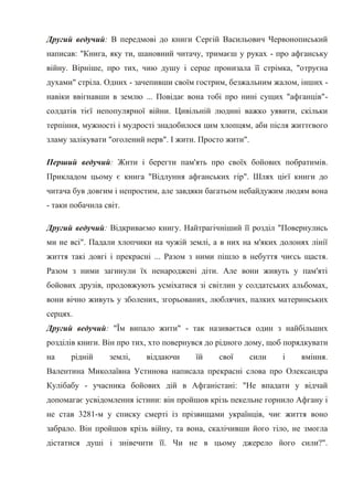 Другий ведучий: В передмові до книги Сергій Васильович Червонописький
написав: "Книга, яку ти, шановний читачу, тримаєш у руках - про афганську
війну. Вірніше, про тих, чию душу і серце пронизала її стрімка, "отруєна
духами" стріла. Одних - зачепивши своїм гострим, безжальним жалом, інших -
навіки ввігнавши в землю ... Повідає вона тобі про нині сущих "афганців"-
солдатів тієї непопулярної війни. Цивільній людині важко уявити, скільки
терпіння, мужності і мудрості знадобилося цим хлопцям, аби після життєвого
зламу залікувати "оголений нерв". І жити. Просто жити".

Перший ведучий: Жити і берегти пам'ять про своїх бойових побратимів.
Прикладом цьому є книга "Відлуння афганських гір". Шлях цієї книги до
читача був довгим і непростим, але завдяки багатьом небайдужим людям вона
- таки побачила світ.

Другий ведучий: Відкриваємо книгу. Найтрагічніший її розділ "Повернулись
ми не всі". Падали хлопчики на чужій землі, а в них на м'яких долонях лінії
життя такі довгі і прекрасні ... Разом з ними пішло в небуття чиєсь щастя.
Разом з ними загинули їх ненароджені діти. Але вони живуть у пам'яті
бойових друзів, продовжують усміхатися зі світлин у солдатських альбомах,
вони вічно живуть у зболених, згорьованих, люблячих, палких материнських
серцях.
Другий ведучий: "Їм випало жити" - так називається один з найбільших
розділів книги. Він про тих, хто повернувся до рідного дому, щоб порядкувати
на     рідній    землі,    віддаючи     їй    свої        сили   і   вміння.
Валентина Миколаївна Устинова написала прекрасні слова про Олександра
Кулібабу - учасника бойових дій в Афганістані: "Не впадати у відчай
допомагає усвідомлення істини: він пройшов крізь пекельне горнило Афгану і
не став 3281-м у списку смерті із прізвищами українців, чиє життя воно
забрало. Він пройшов крізь війну, та вона, скалічивши його тіло, не змогла
дістатися душі і знівечити її. Чи не в цьому джерело його сили?".
 