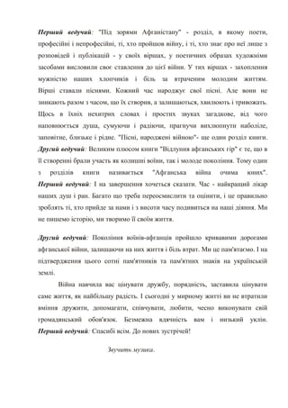 Перший ведучий: "Під зорями Афганістану" - розділ, в якому поети,
професійні і непрофесійні, ті, хто пройшов війну, і ті, хто знає про неї лише з
розповідей і публікацій - у своїх віршах, у поетичних образах художніми
засобами висловили своє ставлення до цієї війни. У тих віршах - захоплення
мужністю наших хлопчиків і біль за втраченим молодим життям.
Вірші ставали піснями. Кожний час народжує свої пісні. Але вони не
зникають разом з часом, що їх створив, а залишаються, хвилюють і тривожать.
Щось в їхніх нехитрих словах і простих звуках загадкове, від чого
наповнюється душа, сумуючи і радіючи, прагнучи вихлюпнути наболіле,
заповітне, близьке і рідне. "Пісні, народжені війною"- ще один розділ книги.
Другий ведучий: Великим плюсом книги "Відлуння афганських гір" є те, що в
її створенні брали участь як колишні воїни, так і молоде покоління. Тому один
з   розділів    книги    називається   "Афганська     війна   очима     юних".
Перший ведучий: І на завершення хочеться сказати. Час - найкращий лікар
наших душ і ран. Багато що треба переосмислити та оцінити, і це правильно
зроблять ті, хто прийде за нами і з висоти часу подивиться на наші діяння. Ми
не пишемо історію, ми творимо її своїм життя.

Другий ведучий: Покоління воїнів-афганців пройшло кривавими дорогами
афганської війни, залишаючи на них життя і біль втрат. Ми це пам'ятаємо. І на
підтвердження цього сотні пам'ятників та пам'ятних знаків на українській
землі.
         Війна навчила вас цінувати дружбу, порядність, заставила цінувати
саме життя, як найбільшу радість. І сьогодні у мирному житті ви не втратили
вміння дружити, допомагати, співчувати, любити, чесно виконувати свій
громадянський     обов'язок.   Безмежна вдячність    вам і    низький    уклін.
Перший ведучий: Спасибі всім. До нових зустрічей!

                        Звучить музика.
 