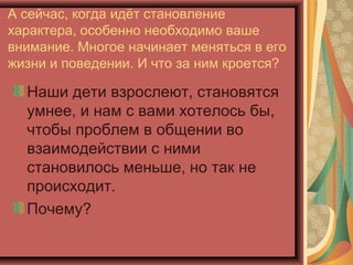 А сейчас, когда идёт становление
характера, особенно необходимо ваше
внимание. Многое начинает меняться в его
жизни и поведении. И что за ним кроется?

  Наши дети взрослеют, становятся
  умнее, и нам с вами хотелось бы,
  чтобы проблем в общении во
  взаимодействии с ними
  становилось меньше, но так не
  происходит.
  Почему?
 