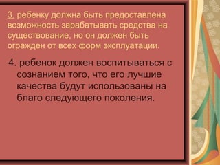 3. ребенку должна быть предоставлена
возможность зарабатывать средства на
существование, но он должен быть
огражден от всех форм эксплуатации.

4. ребенок должен воспитываться с
  сознанием того, что его лучшие
  качества будут использованы на
  благо следующего поколения.
 