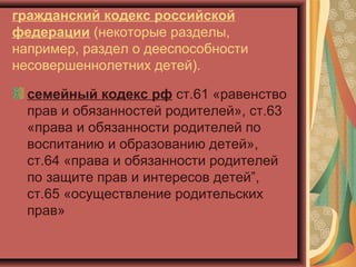 гражданский кодекс российской
федерации (некоторые разделы,
например, раздел о дееспособности
несовершеннолетних детей).

  семейный кодекс рф ст.61 «равенство
  прав и обязанностей родителей», ст.63
  «права и обязанности родителей по
  воспитанию и образованию детей»,
  ст.64 «права и обязанности родителей
  по защите прав и интересов детей”,
  ст.65 «осуществление родительских
  прав»
 