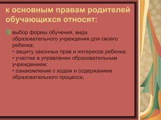 к основным правам родителей
обучающихся относят:
 выбор формы обучения, вида
 образовательного учреждения для своего
 ребенка;
 • защиту законных прав и интересов ребенка;
 • участие в управлении образовательным
 учреждением;
 • ознакомление с ходом и содержанием
 образовательного процесса,
 