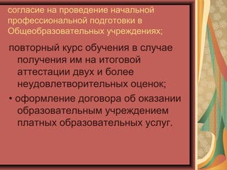 согласие на проведение начальной
профессиональной подготовки в
Общеобразовательных учреждениях;
повторный курс обучения в случае
  получения им на итоговой
  аттестации двух и более
  неудовлетворительных оценок;
• оформление договора об оказании
  образовательным учреждением
  платных образовательных услуг.
 