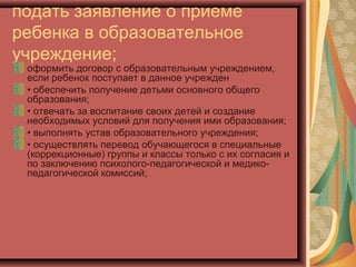 подать заявление о приеме
ребенка в образовательное
учреждение;
 оформить договор с образовательным учреждением,
 если ребенок поступает в данное учрежден
 • обеспечить получение детьми основного общего
 образования;
 • отвечать за воспитание своих детей и создание
 необходимых условий для получения ими образования;
 • выполнять устав образовательного учреждения;
 • осуществлять перевод обучающегося в специальные
 (коррекционные) группы и классы только с их согласия и
 по заключению психолого-педагогической и медико-
 педагогической комиссий;
 