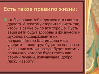 Есть такое правило жизни:
 чтобы поняли тебя, должен и ты понять
 другого. А поэтому старайтесь жить так,
 чтобы в семье было все хорошо. Пусть
 ваши дети будут здоровы и физически и
 духовно, поддерживайте их,
 направляйте на благие дела и вы
 увидите — ваш труд будет не напрасен.
 И в ваших семьях всегда будет светить
 солнышко, которое будет греть вас
 своими лучами, излучающее: добро,
 ласку и заботу.
 
