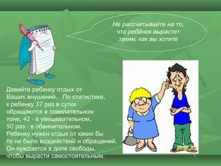 Не рассчитывайте на то,
                                  что ребёнок вырастет
                                   таким, как вы хотите




Давайте ребенку отдых от
Ваших внушений.  По статистике,
к ребенку 37 раз в сутки
обращаются в повелительном
тоне, 42 - в увещевательном,
50 раз - в обвинительном.
Ребенку нужен отдых от каких бы
то ни было воздействий и обращений.
Он нуждается в доле свободы,
чтобы вырасти самостоятельным.
 