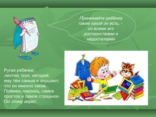 Принимайте ребёнка
                            таким какой он есть, -
                                 со всеми его
                               достоинствами и
                                недостатками




Ругая ребенка:
лентяй, трус, негодяй,
ему тем самым и внушают,
что он именно таков.
Поймем, наконец, самое
простое и самое страшное.
Он этому верит.
 