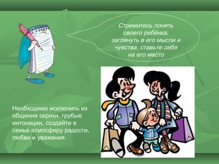 Стремитесь понять
                               своего ребёнка,
                           заглянуть в его мысли и
                            чувства, ставьте себя
                                на его место




Необходимо исключить из
общения окрики, грубые
интонации, создайте в
семье атмосферу радости,
любви и уважения.
 