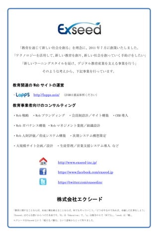 「教育を通じて新しい社会を創る」を理念に、2011 年 7 月に創業いたしました。

「テクノロジーを活用して、新しい教育を創り、新しい社会を創っていく手助けをしたい」

    「新しいラーニングスタイルを届け、デジタル教育産業を支える事業を行う」

                そのような考えから、下記事業を行っています。



教育関連の Web サイトの運営

・          http://lapps.asia/ （詳細は裏面参照ください）


教育事業者向けのコンサルティング

・Web 戦略   ・Web ブランディング        ・会員制設計／サイト構築               ・CRM 導入


・Web ガバナンス構築 ・Web マネジメント業務／組織設計


・Web 人財評価／育成システム構築             ・次期システム構想策定


・大規模サイト企画／設計           ・生徒管理／営業支援システム導入 など



                        http://www.exseed-inc.jp/

                        https://www.facebook.com/exseed.jp

                        https://twitter.com/exseedinc




                       株式会社エクシード
「教育に関することならば、未来に種を植えることならば、何でもやっていこう」
                                    「どうせやるのであれば、卓越した仕事をしよう」

「Exseed」はそんな想いからつけた名前です。
                       「E」は「Education」で、
                                       「x」は数学の X で「何でも」「seed」は「種」
                                                       、        、

「Exseed」 Exceed という「超える／勝る」という意味からとって作りました。
エクシードは
 