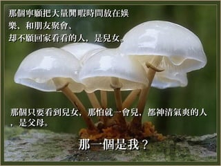 那個寧願把大量閒 暇時間放在娱
樂、和朋友聚會、
却不願回家看看的人，是兒女。




那個只要看到兒女，那怕就一會兒，都神清氣爽的人
，是父母。

        那一個是我 ?
 