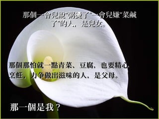 那個一會兒說“粥燙了”一會兒嫌“菜鹹
     了”的人，是兒女。




那個那怕就一點青菜、豆腐，也要精心
烹飪 ，力争做出滋味的人，是父母。



那一個是我 ?
 