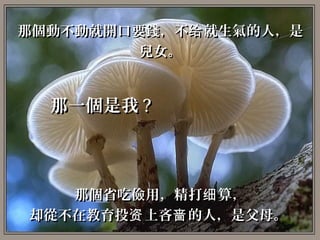 那個動不動就開口要錢，不给 就生氣的人，是
         兒女。


  那一個是我 ?



   那個省吃儉用，精打细 算，
却從不在教育投资 上吝啬 的人，是父母。
 