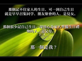 那個記不住家人的生日，可一到自己生日
就是早早召集同学、朋友聚會的人，是兒女。


那個很少記自己生日，却用心為家人準備生日禮
       物的人，是父母。



       那一個是我 ?
 